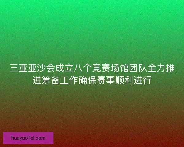 三亚亚沙会成立八个竞赛场馆团队全力推进筹备工作确保赛事顺利进行
